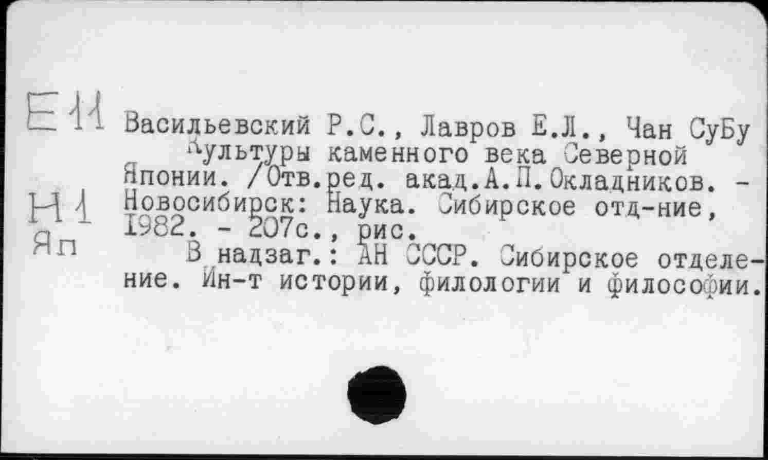 ﻿EU
ні Яп
Васильевский P.G., Лавров Е.Л., Чан СуБу культуры каменного века Северной
Японии. /Отв.ред. акад.А.П.Окладников. -Новосибирск: Наука. Сибирское отд-ние, 1982. - 207с., рис.
В надзаг.: АН СССР. Сибирское отделение. Ин-т истории, филологии и философии.